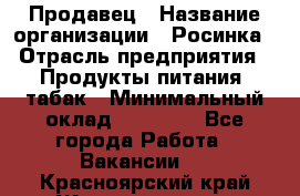 Продавец › Название организации ­ Росинка › Отрасль предприятия ­ Продукты питания, табак › Минимальный оклад ­ 16 000 - Все города Работа » Вакансии   . Красноярский край,Железногорск г.